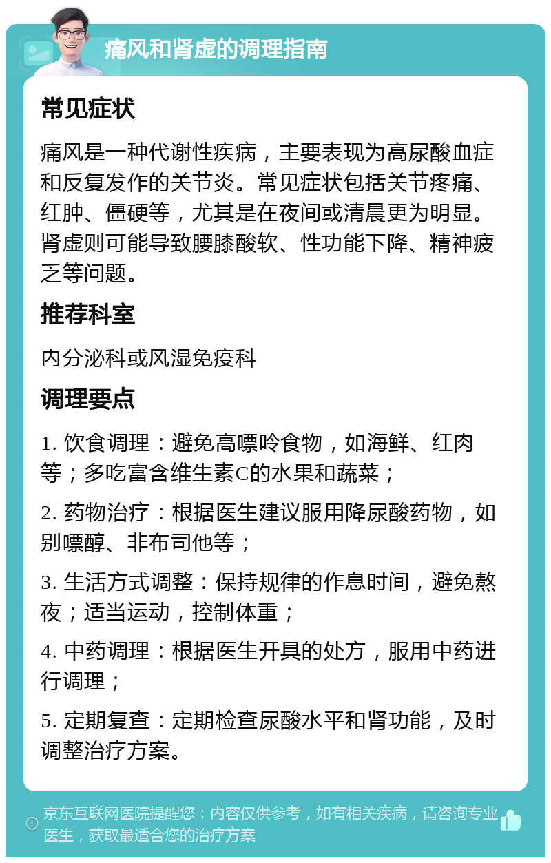 痛风和肾虚的调理指南 常见症状 痛风是一种代谢性疾病，主要表现为高尿酸血症和反复发作的关节炎。常见症状包括关节疼痛、红肿、僵硬等，尤其是在夜间或清晨更为明显。肾虚则可能导致腰膝酸软、性功能下降、精神疲乏等问题。 推荐科室 内分泌科或风湿免疫科 调理要点 1. 饮食调理：避免高嘌呤食物，如海鲜、红肉等；多吃富含维生素C的水果和蔬菜； 2. 药物治疗：根据医生建议服用降尿酸药物，如别嘌醇、非布司他等； 3. 生活方式调整：保持规律的作息时间，避免熬夜；适当运动，控制体重； 4. 中药调理：根据医生开具的处方，服用中药进行调理； 5. 定期复查：定期检查尿酸水平和肾功能，及时调整治疗方案。