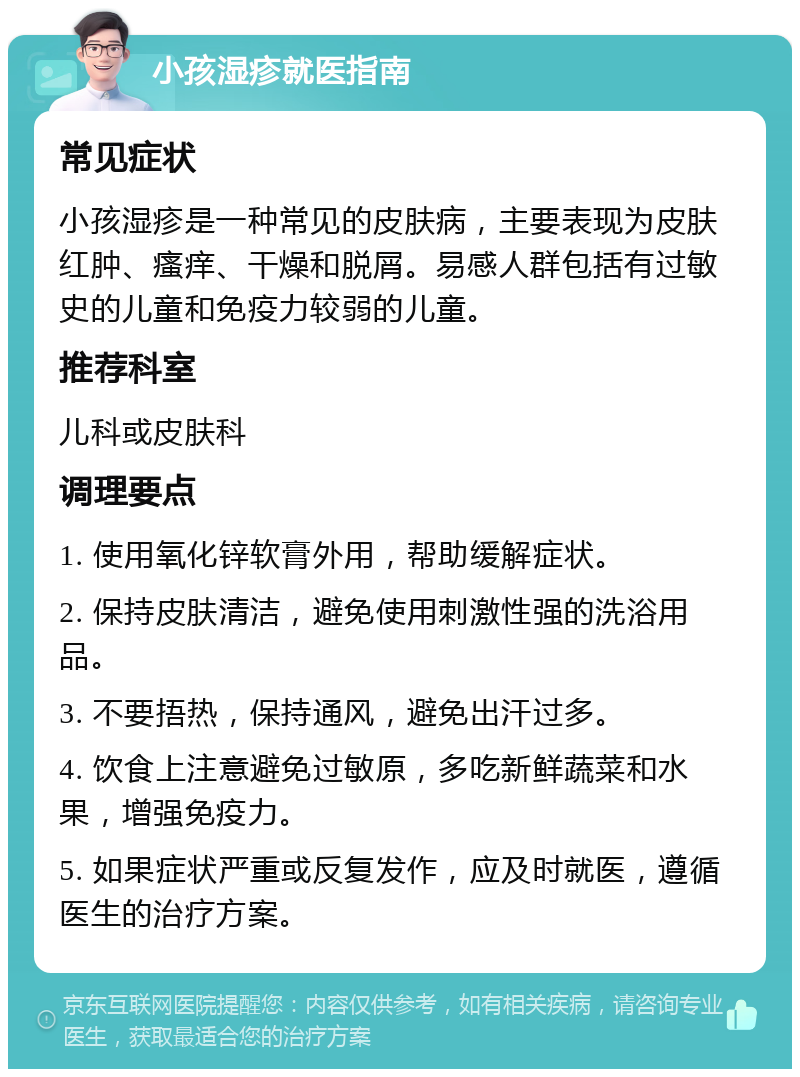 小孩湿疹就医指南 常见症状 小孩湿疹是一种常见的皮肤病，主要表现为皮肤红肿、瘙痒、干燥和脱屑。易感人群包括有过敏史的儿童和免疫力较弱的儿童。 推荐科室 儿科或皮肤科 调理要点 1. 使用氧化锌软膏外用，帮助缓解症状。 2. 保持皮肤清洁，避免使用刺激性强的洗浴用品。 3. 不要捂热，保持通风，避免出汗过多。 4. 饮食上注意避免过敏原，多吃新鲜蔬菜和水果，增强免疫力。 5. 如果症状严重或反复发作，应及时就医，遵循医生的治疗方案。