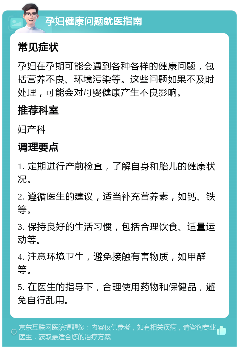 孕妇健康问题就医指南 常见症状 孕妇在孕期可能会遇到各种各样的健康问题，包括营养不良、环境污染等。这些问题如果不及时处理，可能会对母婴健康产生不良影响。 推荐科室 妇产科 调理要点 1. 定期进行产前检查，了解自身和胎儿的健康状况。 2. 遵循医生的建议，适当补充营养素，如钙、铁等。 3. 保持良好的生活习惯，包括合理饮食、适量运动等。 4. 注意环境卫生，避免接触有害物质，如甲醛等。 5. 在医生的指导下，合理使用药物和保健品，避免自行乱用。