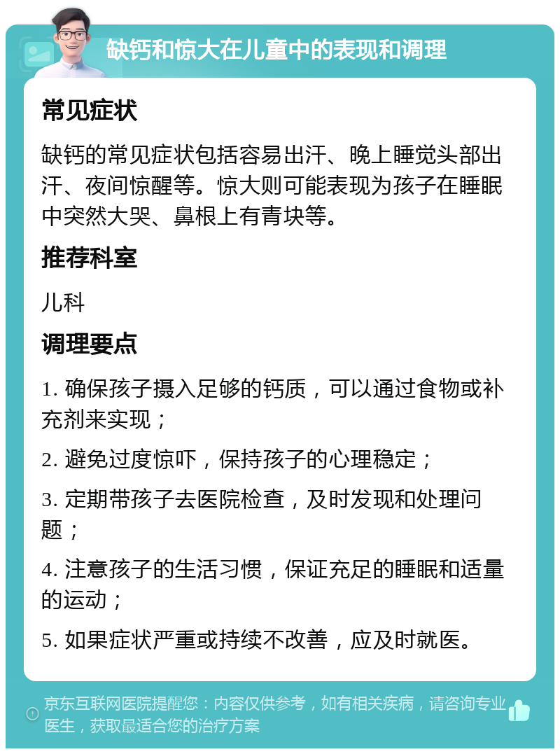 缺钙和惊大在儿童中的表现和调理 常见症状 缺钙的常见症状包括容易出汗、晚上睡觉头部出汗、夜间惊醒等。惊大则可能表现为孩子在睡眠中突然大哭、鼻根上有青块等。 推荐科室 儿科 调理要点 1. 确保孩子摄入足够的钙质，可以通过食物或补充剂来实现； 2. 避免过度惊吓，保持孩子的心理稳定； 3. 定期带孩子去医院检查，及时发现和处理问题； 4. 注意孩子的生活习惯，保证充足的睡眠和适量的运动； 5. 如果症状严重或持续不改善，应及时就医。