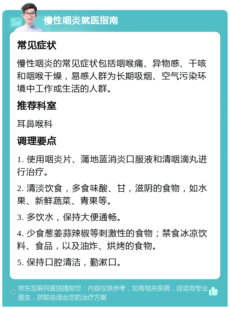 慢性咽炎就医指南 常见症状 慢性咽炎的常见症状包括咽喉痛、异物感、干咳和咽喉干燥，易感人群为长期吸烟、空气污染环境中工作或生活的人群。 推荐科室 耳鼻喉科 调理要点 1. 使用咽炎片、蒲地蓝消炎口服液和清咽滴丸进行治疗。 2. 清淡饮食，多食味酸、甘，滋阴的食物，如水果、新鲜蔬菜、青果等。 3. 多饮水，保持大便通畅。 4. 少食葱姜蒜辣椒等刺激性的食物；禁食冰凉饮料、食品，以及油炸、烘烤的食物。 5. 保持口腔清洁，勤漱口。