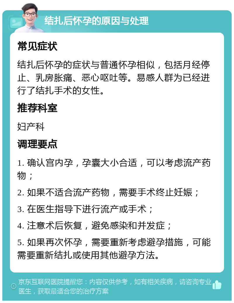 结扎后怀孕的原因与处理 常见症状 结扎后怀孕的症状与普通怀孕相似，包括月经停止、乳房胀痛、恶心呕吐等。易感人群为已经进行了结扎手术的女性。 推荐科室 妇产科 调理要点 1. 确认宫内孕，孕囊大小合适，可以考虑流产药物； 2. 如果不适合流产药物，需要手术终止妊娠； 3. 在医生指导下进行流产或手术； 4. 注意术后恢复，避免感染和并发症； 5. 如果再次怀孕，需要重新考虑避孕措施，可能需要重新结扎或使用其他避孕方法。