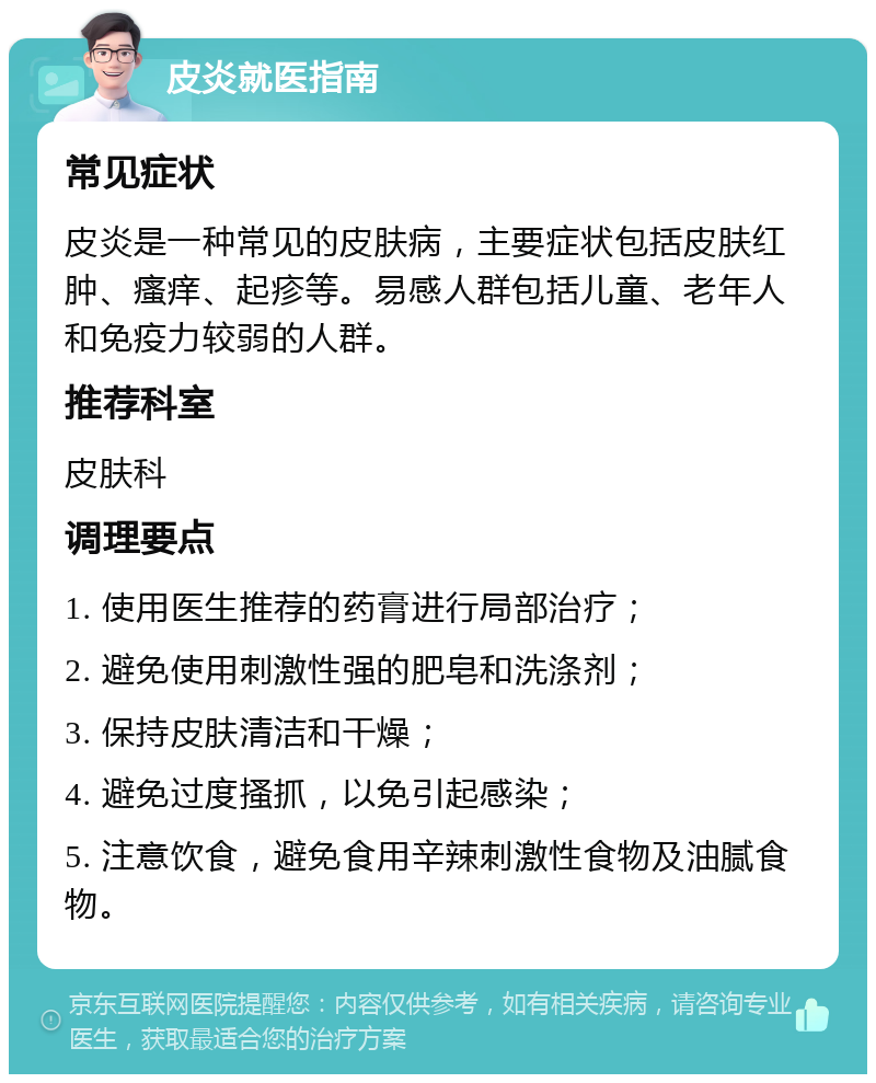 皮炎就医指南 常见症状 皮炎是一种常见的皮肤病，主要症状包括皮肤红肿、瘙痒、起疹等。易感人群包括儿童、老年人和免疫力较弱的人群。 推荐科室 皮肤科 调理要点 1. 使用医生推荐的药膏进行局部治疗； 2. 避免使用刺激性强的肥皂和洗涤剂； 3. 保持皮肤清洁和干燥； 4. 避免过度搔抓，以免引起感染； 5. 注意饮食，避免食用辛辣刺激性食物及油腻食物。