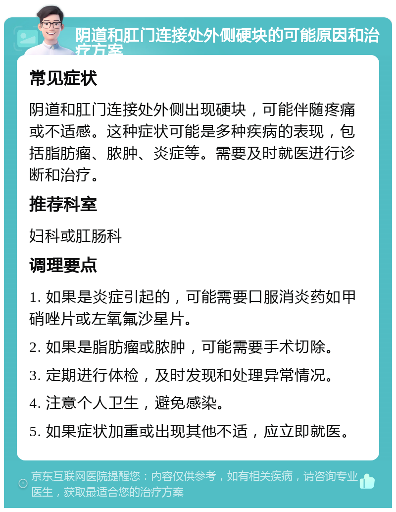 阴道和肛门连接处外侧硬块的可能原因和治疗方案 常见症状 阴道和肛门连接处外侧出现硬块，可能伴随疼痛或不适感。这种症状可能是多种疾病的表现，包括脂肪瘤、脓肿、炎症等。需要及时就医进行诊断和治疗。 推荐科室 妇科或肛肠科 调理要点 1. 如果是炎症引起的，可能需要口服消炎药如甲硝唑片或左氧氟沙星片。 2. 如果是脂肪瘤或脓肿，可能需要手术切除。 3. 定期进行体检，及时发现和处理异常情况。 4. 注意个人卫生，避免感染。 5. 如果症状加重或出现其他不适，应立即就医。