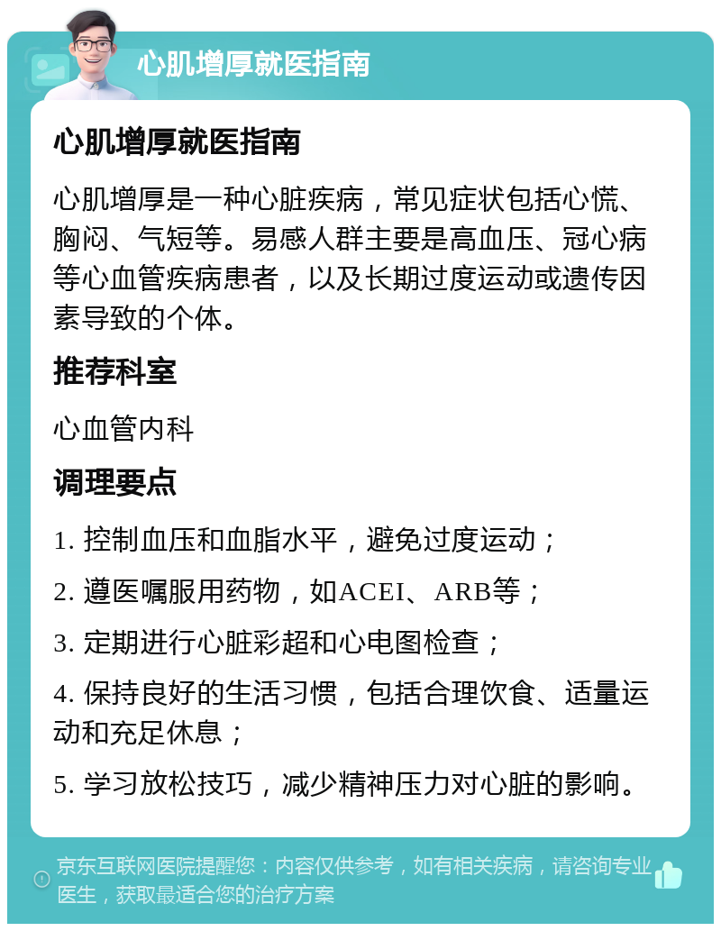 心肌增厚就医指南 心肌增厚就医指南 心肌增厚是一种心脏疾病，常见症状包括心慌、胸闷、气短等。易感人群主要是高血压、冠心病等心血管疾病患者，以及长期过度运动或遗传因素导致的个体。 推荐科室 心血管内科 调理要点 1. 控制血压和血脂水平，避免过度运动； 2. 遵医嘱服用药物，如ACEI、ARB等； 3. 定期进行心脏彩超和心电图检查； 4. 保持良好的生活习惯，包括合理饮食、适量运动和充足休息； 5. 学习放松技巧，减少精神压力对心脏的影响。