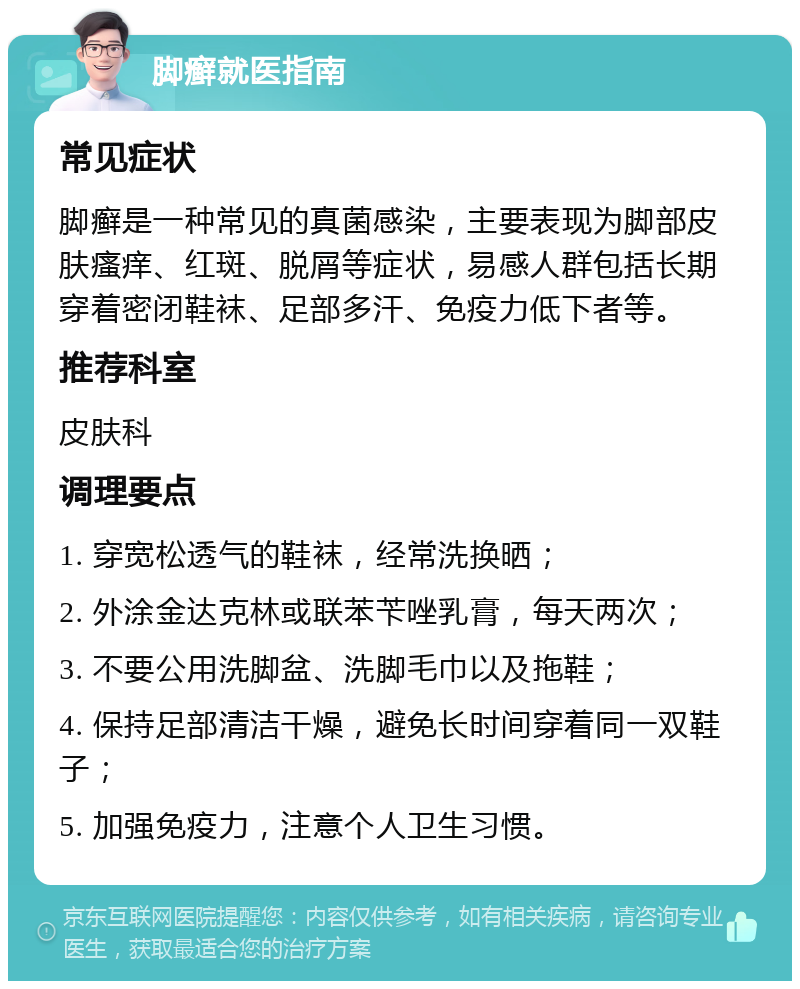 脚癣就医指南 常见症状 脚癣是一种常见的真菌感染，主要表现为脚部皮肤瘙痒、红斑、脱屑等症状，易感人群包括长期穿着密闭鞋袜、足部多汗、免疫力低下者等。 推荐科室 皮肤科 调理要点 1. 穿宽松透气的鞋袜，经常洗换晒； 2. 外涂金达克林或联苯苄唑乳膏，每天两次； 3. 不要公用洗脚盆、洗脚毛巾以及拖鞋； 4. 保持足部清洁干燥，避免长时间穿着同一双鞋子； 5. 加强免疫力，注意个人卫生习惯。