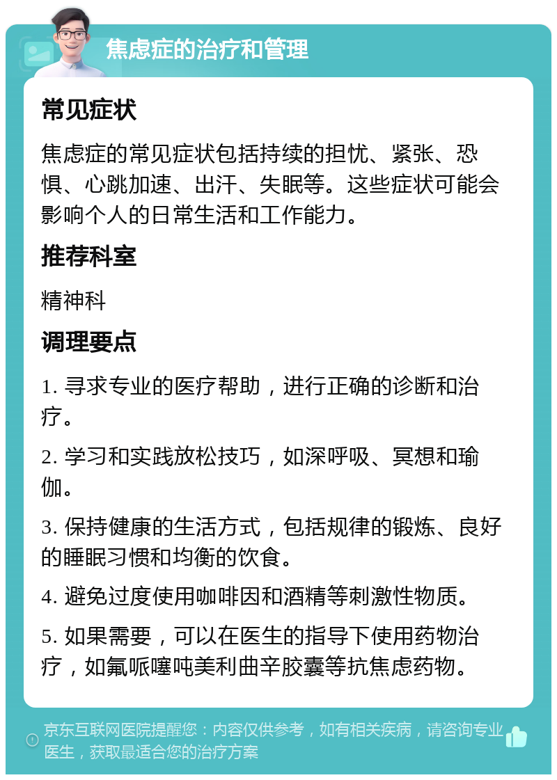 焦虑症的治疗和管理 常见症状 焦虑症的常见症状包括持续的担忧、紧张、恐惧、心跳加速、出汗、失眠等。这些症状可能会影响个人的日常生活和工作能力。 推荐科室 精神科 调理要点 1. 寻求专业的医疗帮助，进行正确的诊断和治疗。 2. 学习和实践放松技巧，如深呼吸、冥想和瑜伽。 3. 保持健康的生活方式，包括规律的锻炼、良好的睡眠习惯和均衡的饮食。 4. 避免过度使用咖啡因和酒精等刺激性物质。 5. 如果需要，可以在医生的指导下使用药物治疗，如氟哌噻吨美利曲辛胶囊等抗焦虑药物。