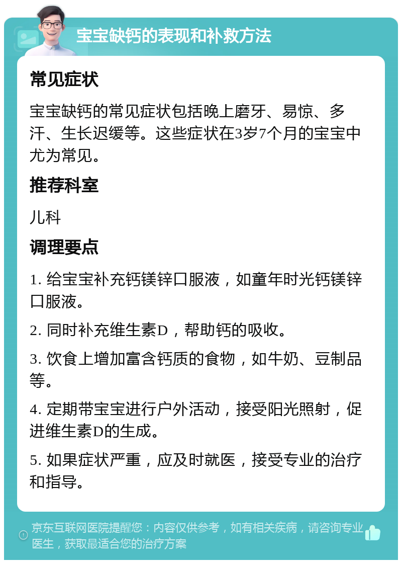 宝宝缺钙的表现和补救方法 常见症状 宝宝缺钙的常见症状包括晚上磨牙、易惊、多汗、生长迟缓等。这些症状在3岁7个月的宝宝中尤为常见。 推荐科室 儿科 调理要点 1. 给宝宝补充钙镁锌口服液，如童年时光钙镁锌口服液。 2. 同时补充维生素D，帮助钙的吸收。 3. 饮食上增加富含钙质的食物，如牛奶、豆制品等。 4. 定期带宝宝进行户外活动，接受阳光照射，促进维生素D的生成。 5. 如果症状严重，应及时就医，接受专业的治疗和指导。