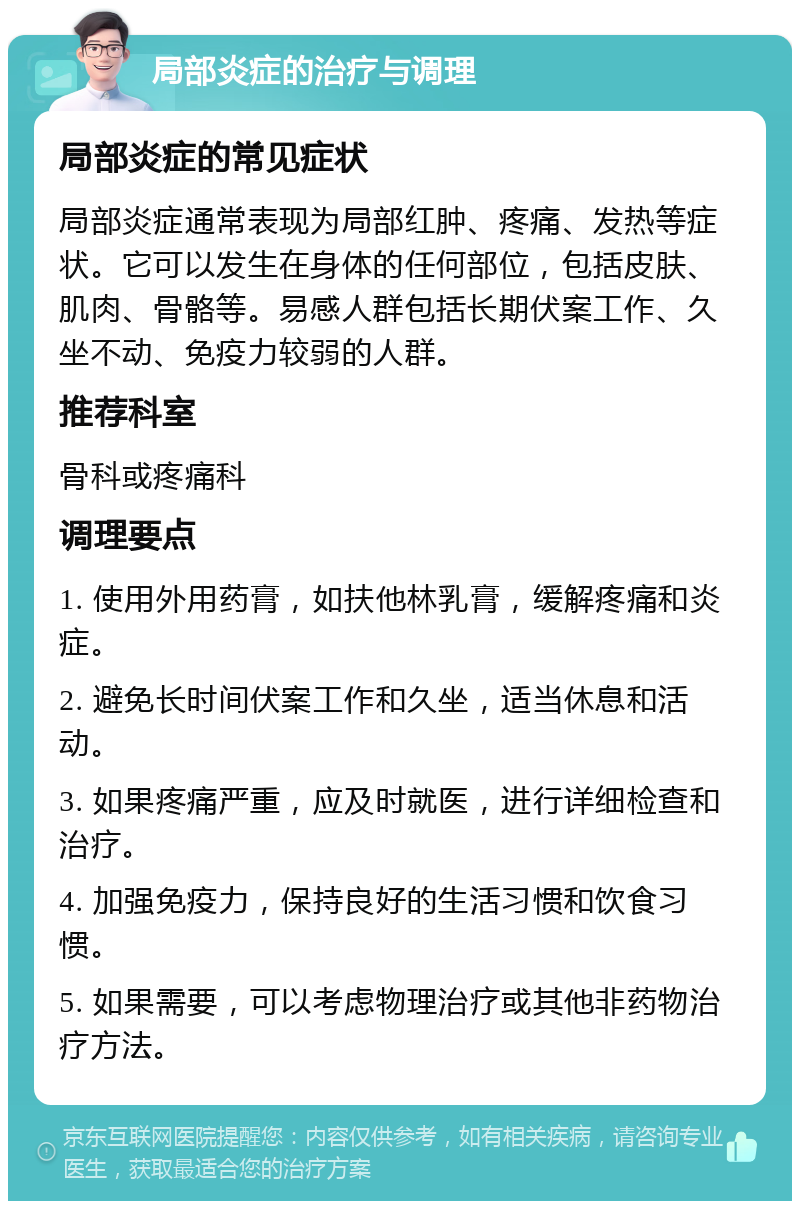 局部炎症的治疗与调理 局部炎症的常见症状 局部炎症通常表现为局部红肿、疼痛、发热等症状。它可以发生在身体的任何部位，包括皮肤、肌肉、骨骼等。易感人群包括长期伏案工作、久坐不动、免疫力较弱的人群。 推荐科室 骨科或疼痛科 调理要点 1. 使用外用药膏，如扶他林乳膏，缓解疼痛和炎症。 2. 避免长时间伏案工作和久坐，适当休息和活动。 3. 如果疼痛严重，应及时就医，进行详细检查和治疗。 4. 加强免疫力，保持良好的生活习惯和饮食习惯。 5. 如果需要，可以考虑物理治疗或其他非药物治疗方法。