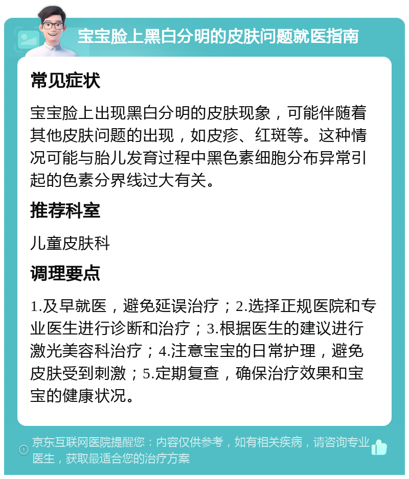 宝宝脸上黑白分明的皮肤问题就医指南 常见症状 宝宝脸上出现黑白分明的皮肤现象，可能伴随着其他皮肤问题的出现，如皮疹、红斑等。这种情况可能与胎儿发育过程中黑色素细胞分布异常引起的色素分界线过大有关。 推荐科室 儿童皮肤科 调理要点 1.及早就医，避免延误治疗；2.选择正规医院和专业医生进行诊断和治疗；3.根据医生的建议进行激光美容科治疗；4.注意宝宝的日常护理，避免皮肤受到刺激；5.定期复查，确保治疗效果和宝宝的健康状况。