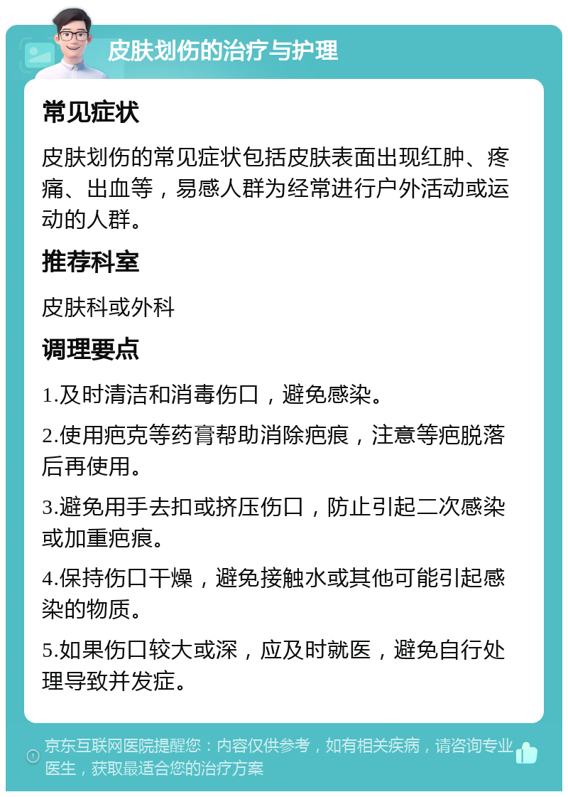 皮肤划伤的治疗与护理 常见症状 皮肤划伤的常见症状包括皮肤表面出现红肿、疼痛、出血等，易感人群为经常进行户外活动或运动的人群。 推荐科室 皮肤科或外科 调理要点 1.及时清洁和消毒伤口，避免感染。 2.使用疤克等药膏帮助消除疤痕，注意等疤脱落后再使用。 3.避免用手去扣或挤压伤口，防止引起二次感染或加重疤痕。 4.保持伤口干燥，避免接触水或其他可能引起感染的物质。 5.如果伤口较大或深，应及时就医，避免自行处理导致并发症。