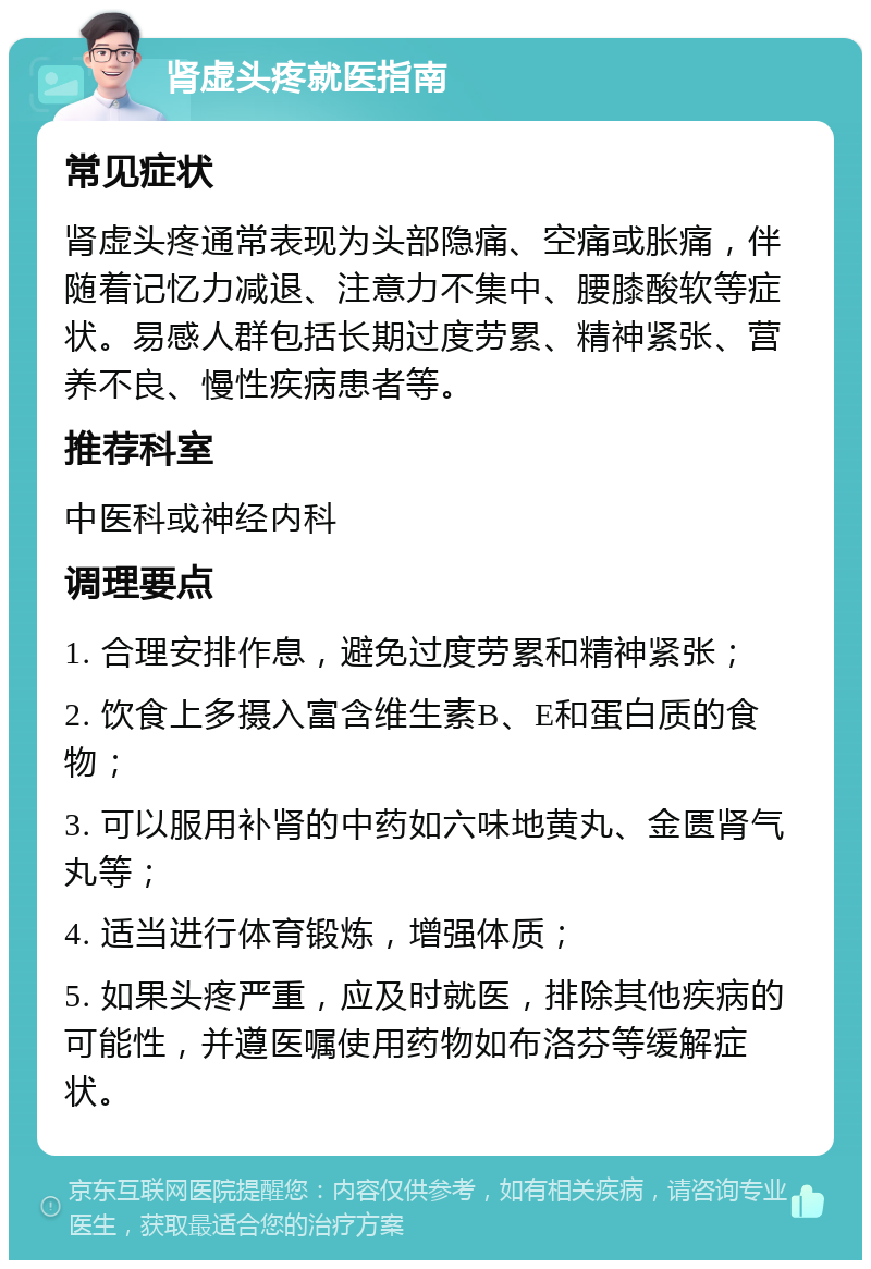 肾虚头疼就医指南 常见症状 肾虚头疼通常表现为头部隐痛、空痛或胀痛，伴随着记忆力减退、注意力不集中、腰膝酸软等症状。易感人群包括长期过度劳累、精神紧张、营养不良、慢性疾病患者等。 推荐科室 中医科或神经内科 调理要点 1. 合理安排作息，避免过度劳累和精神紧张； 2. 饮食上多摄入富含维生素B、E和蛋白质的食物； 3. 可以服用补肾的中药如六味地黄丸、金匮肾气丸等； 4. 适当进行体育锻炼，增强体质； 5. 如果头疼严重，应及时就医，排除其他疾病的可能性，并遵医嘱使用药物如布洛芬等缓解症状。