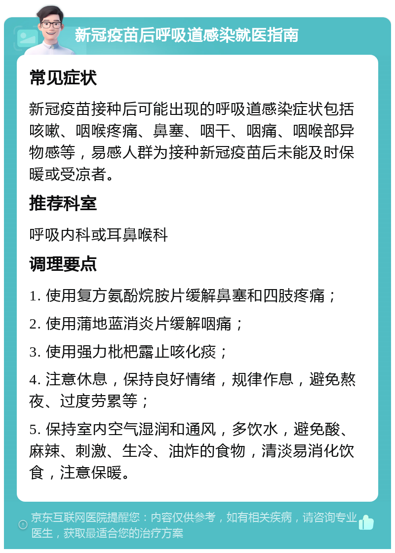 新冠疫苗后呼吸道感染就医指南 常见症状 新冠疫苗接种后可能出现的呼吸道感染症状包括咳嗽、咽喉疼痛、鼻塞、咽干、咽痛、咽喉部异物感等，易感人群为接种新冠疫苗后未能及时保暖或受凉者。 推荐科室 呼吸内科或耳鼻喉科 调理要点 1. 使用复方氨酚烷胺片缓解鼻塞和四肢疼痛； 2. 使用蒲地蓝消炎片缓解咽痛； 3. 使用强力枇杷露止咳化痰； 4. 注意休息，保持良好情绪，规律作息，避免熬夜、过度劳累等； 5. 保持室内空气湿润和通风，多饮水，避免酸、麻辣、刺激、生冷、油炸的食物，清淡易消化饮食，注意保暖。