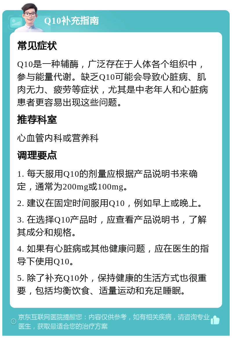 Q10补充指南 常见症状 Q10是一种辅酶，广泛存在于人体各个组织中，参与能量代谢。缺乏Q10可能会导致心脏病、肌肉无力、疲劳等症状，尤其是中老年人和心脏病患者更容易出现这些问题。 推荐科室 心血管内科或营养科 调理要点 1. 每天服用Q10的剂量应根据产品说明书来确定，通常为200mg或100mg。 2. 建议在固定时间服用Q10，例如早上或晚上。 3. 在选择Q10产品时，应查看产品说明书，了解其成分和规格。 4. 如果有心脏病或其他健康问题，应在医生的指导下使用Q10。 5. 除了补充Q10外，保持健康的生活方式也很重要，包括均衡饮食、适量运动和充足睡眠。