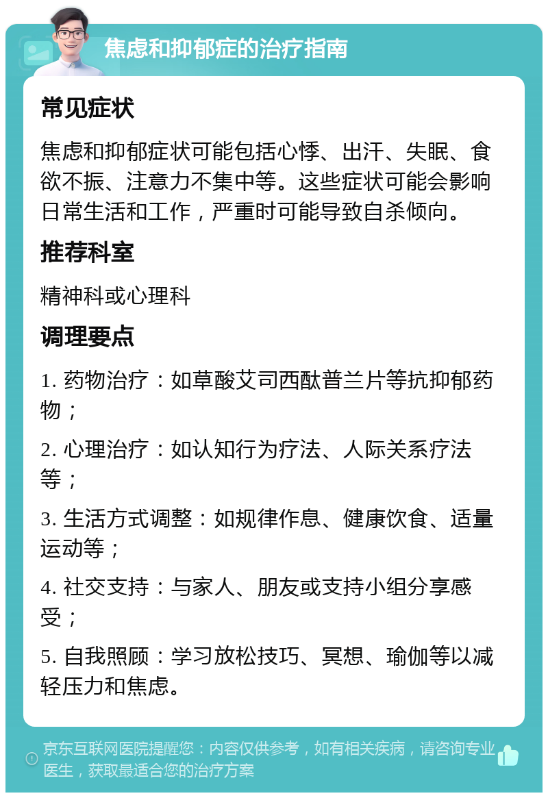 焦虑和抑郁症的治疗指南 常见症状 焦虑和抑郁症状可能包括心悸、出汗、失眠、食欲不振、注意力不集中等。这些症状可能会影响日常生活和工作，严重时可能导致自杀倾向。 推荐科室 精神科或心理科 调理要点 1. 药物治疗：如草酸艾司西酞普兰片等抗抑郁药物； 2. 心理治疗：如认知行为疗法、人际关系疗法等； 3. 生活方式调整：如规律作息、健康饮食、适量运动等； 4. 社交支持：与家人、朋友或支持小组分享感受； 5. 自我照顾：学习放松技巧、冥想、瑜伽等以减轻压力和焦虑。