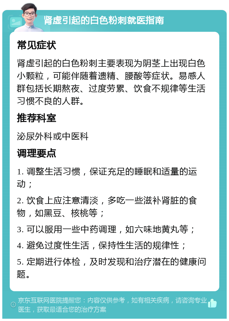 肾虚引起的白色粉刺就医指南 常见症状 肾虚引起的白色粉刺主要表现为阴茎上出现白色小颗粒，可能伴随着遗精、腰酸等症状。易感人群包括长期熬夜、过度劳累、饮食不规律等生活习惯不良的人群。 推荐科室 泌尿外科或中医科 调理要点 1. 调整生活习惯，保证充足的睡眠和适量的运动； 2. 饮食上应注意清淡，多吃一些滋补肾脏的食物，如黑豆、核桃等； 3. 可以服用一些中药调理，如六味地黄丸等； 4. 避免过度性生活，保持性生活的规律性； 5. 定期进行体检，及时发现和治疗潜在的健康问题。