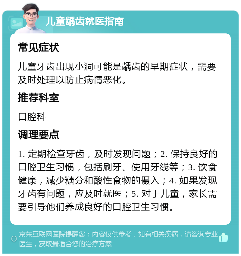 儿童龋齿就医指南 常见症状 儿童牙齿出现小洞可能是龋齿的早期症状，需要及时处理以防止病情恶化。 推荐科室 口腔科 调理要点 1. 定期检查牙齿，及时发现问题；2. 保持良好的口腔卫生习惯，包括刷牙、使用牙线等；3. 饮食健康，减少糖分和酸性食物的摄入；4. 如果发现牙齿有问题，应及时就医；5. 对于儿童，家长需要引导他们养成良好的口腔卫生习惯。