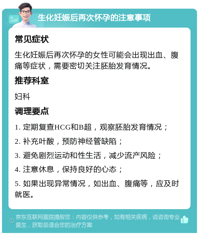 生化妊娠后再次怀孕的注意事项 常见症状 生化妊娠后再次怀孕的女性可能会出现出血、腹痛等症状，需要密切关注胚胎发育情况。 推荐科室 妇科 调理要点 1. 定期复查HCG和B超，观察胚胎发育情况； 2. 补充叶酸，预防神经管缺陷； 3. 避免剧烈运动和性生活，减少流产风险； 4. 注意休息，保持良好的心态； 5. 如果出现异常情况，如出血、腹痛等，应及时就医。