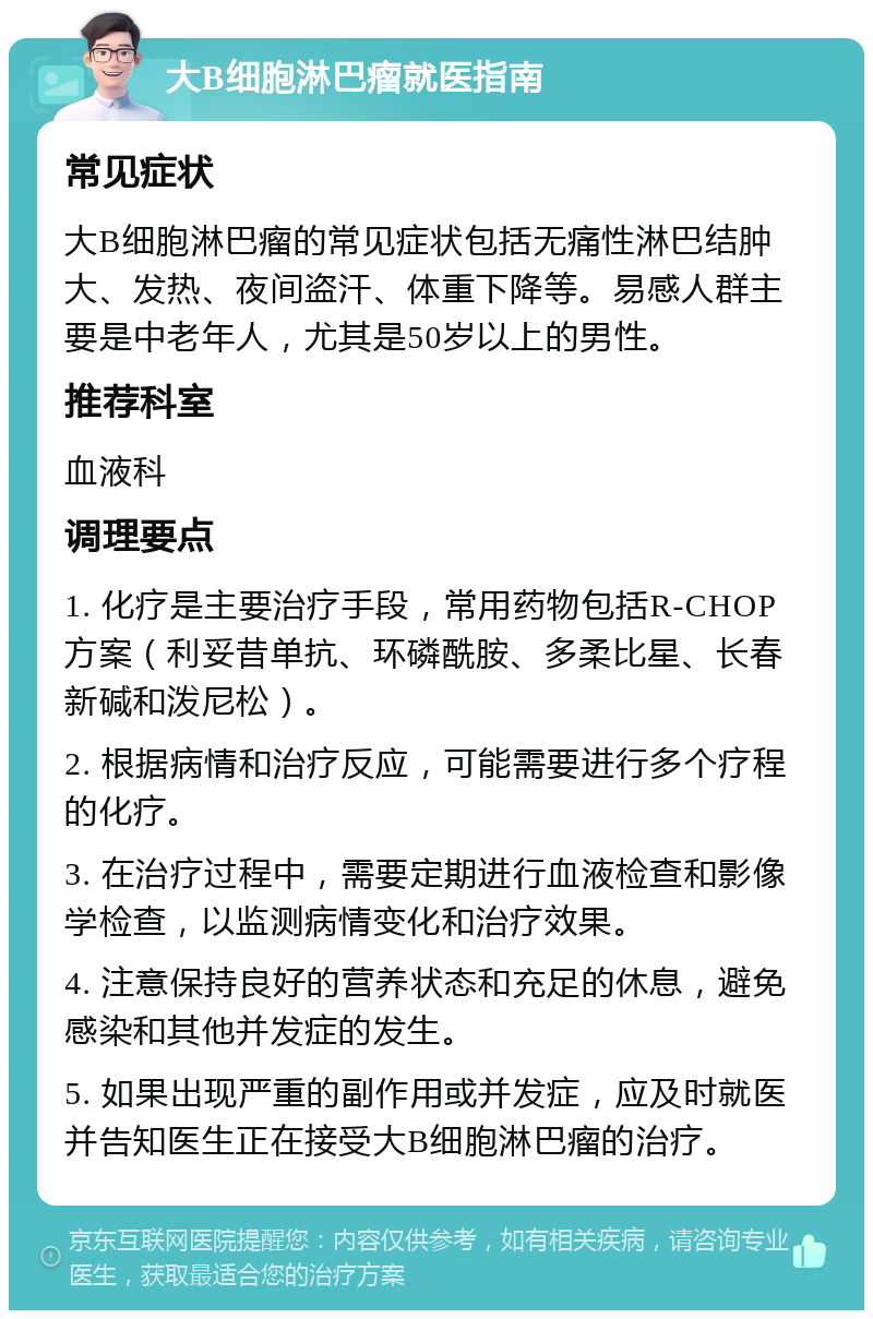 大B细胞淋巴瘤就医指南 常见症状 大B细胞淋巴瘤的常见症状包括无痛性淋巴结肿大、发热、夜间盗汗、体重下降等。易感人群主要是中老年人，尤其是50岁以上的男性。 推荐科室 血液科 调理要点 1. 化疗是主要治疗手段，常用药物包括R-CHOP方案（利妥昔单抗、环磷酰胺、多柔比星、长春新碱和泼尼松）。 2. 根据病情和治疗反应，可能需要进行多个疗程的化疗。 3. 在治疗过程中，需要定期进行血液检查和影像学检查，以监测病情变化和治疗效果。 4. 注意保持良好的营养状态和充足的休息，避免感染和其他并发症的发生。 5. 如果出现严重的副作用或并发症，应及时就医并告知医生正在接受大B细胞淋巴瘤的治疗。