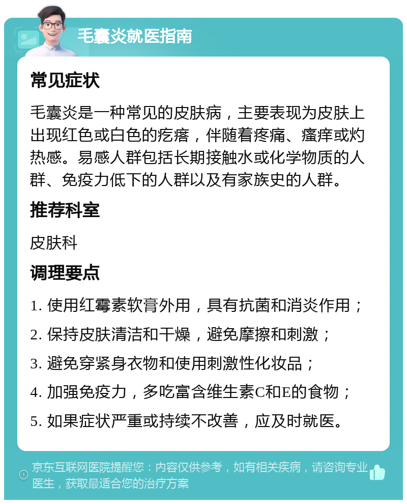 毛囊炎就医指南 常见症状 毛囊炎是一种常见的皮肤病，主要表现为皮肤上出现红色或白色的疙瘩，伴随着疼痛、瘙痒或灼热感。易感人群包括长期接触水或化学物质的人群、免疫力低下的人群以及有家族史的人群。 推荐科室 皮肤科 调理要点 1. 使用红霉素软膏外用，具有抗菌和消炎作用； 2. 保持皮肤清洁和干燥，避免摩擦和刺激； 3. 避免穿紧身衣物和使用刺激性化妆品； 4. 加强免疫力，多吃富含维生素C和E的食物； 5. 如果症状严重或持续不改善，应及时就医。