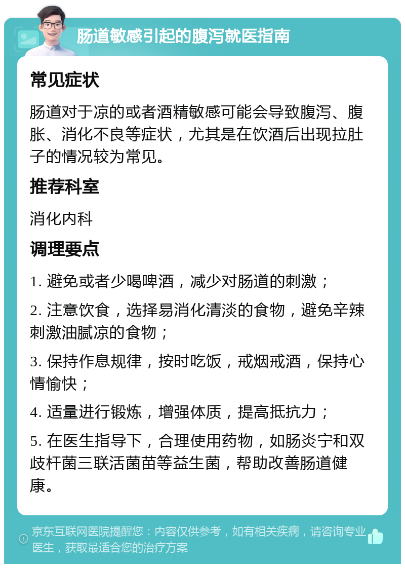 肠道敏感引起的腹泻就医指南 常见症状 肠道对于凉的或者酒精敏感可能会导致腹泻、腹胀、消化不良等症状，尤其是在饮酒后出现拉肚子的情况较为常见。 推荐科室 消化内科 调理要点 1. 避免或者少喝啤酒，减少对肠道的刺激； 2. 注意饮食，选择易消化清淡的食物，避免辛辣刺激油腻凉的食物； 3. 保持作息规律，按时吃饭，戒烟戒酒，保持心情愉快； 4. 适量进行锻炼，增强体质，提高抵抗力； 5. 在医生指导下，合理使用药物，如肠炎宁和双歧杆菌三联活菌苗等益生菌，帮助改善肠道健康。