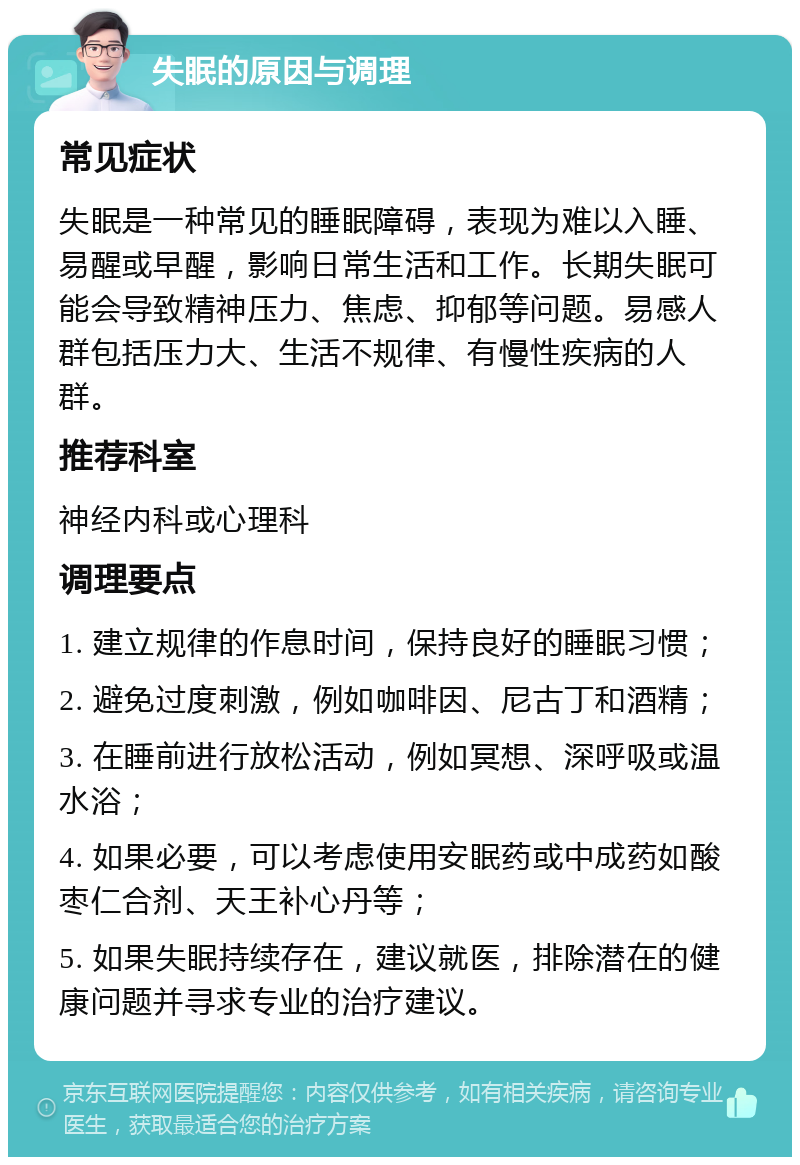 失眠的原因与调理 常见症状 失眠是一种常见的睡眠障碍，表现为难以入睡、易醒或早醒，影响日常生活和工作。长期失眠可能会导致精神压力、焦虑、抑郁等问题。易感人群包括压力大、生活不规律、有慢性疾病的人群。 推荐科室 神经内科或心理科 调理要点 1. 建立规律的作息时间，保持良好的睡眠习惯； 2. 避免过度刺激，例如咖啡因、尼古丁和酒精； 3. 在睡前进行放松活动，例如冥想、深呼吸或温水浴； 4. 如果必要，可以考虑使用安眠药或中成药如酸枣仁合剂、天王补心丹等； 5. 如果失眠持续存在，建议就医，排除潜在的健康问题并寻求专业的治疗建议。