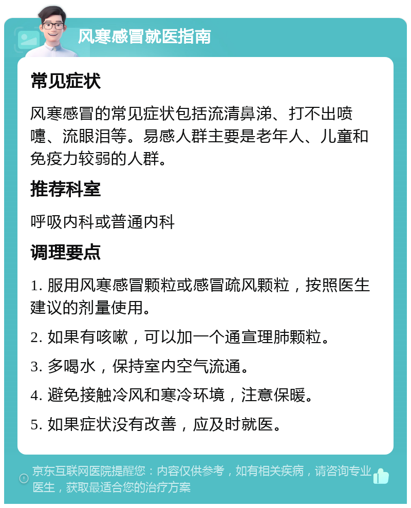 风寒感冒就医指南 常见症状 风寒感冒的常见症状包括流清鼻涕、打不出喷嚏、流眼泪等。易感人群主要是老年人、儿童和免疫力较弱的人群。 推荐科室 呼吸内科或普通内科 调理要点 1. 服用风寒感冒颗粒或感冒疏风颗粒，按照医生建议的剂量使用。 2. 如果有咳嗽，可以加一个通宣理肺颗粒。 3. 多喝水，保持室内空气流通。 4. 避免接触冷风和寒冷环境，注意保暖。 5. 如果症状没有改善，应及时就医。