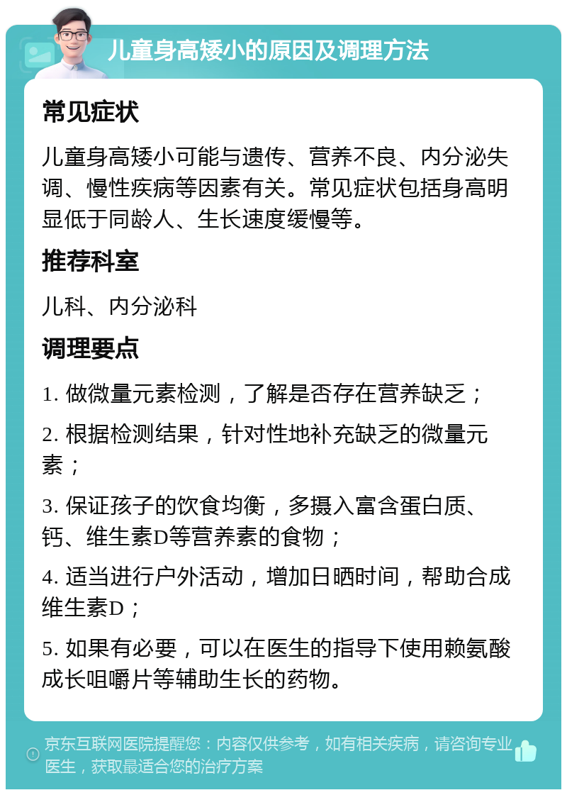 儿童身高矮小的原因及调理方法 常见症状 儿童身高矮小可能与遗传、营养不良、内分泌失调、慢性疾病等因素有关。常见症状包括身高明显低于同龄人、生长速度缓慢等。 推荐科室 儿科、内分泌科 调理要点 1. 做微量元素检测，了解是否存在营养缺乏； 2. 根据检测结果，针对性地补充缺乏的微量元素； 3. 保证孩子的饮食均衡，多摄入富含蛋白质、钙、维生素D等营养素的食物； 4. 适当进行户外活动，增加日晒时间，帮助合成维生素D； 5. 如果有必要，可以在医生的指导下使用赖氨酸成长咀嚼片等辅助生长的药物。