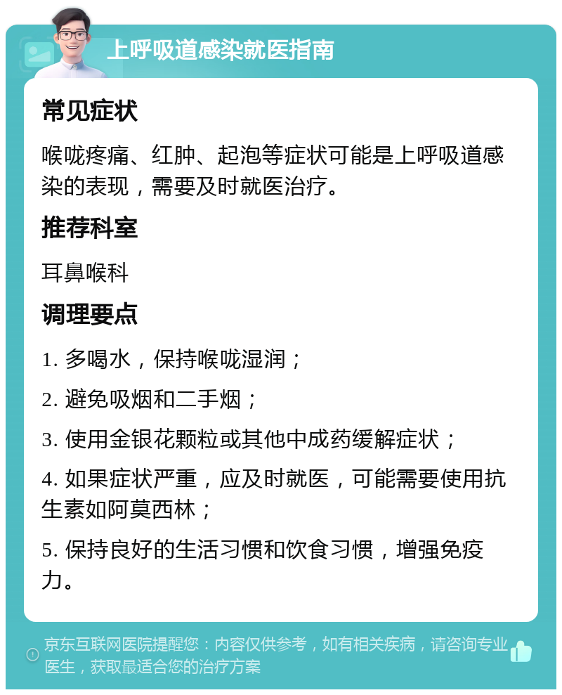 上呼吸道感染就医指南 常见症状 喉咙疼痛、红肿、起泡等症状可能是上呼吸道感染的表现，需要及时就医治疗。 推荐科室 耳鼻喉科 调理要点 1. 多喝水，保持喉咙湿润； 2. 避免吸烟和二手烟； 3. 使用金银花颗粒或其他中成药缓解症状； 4. 如果症状严重，应及时就医，可能需要使用抗生素如阿莫西林； 5. 保持良好的生活习惯和饮食习惯，增强免疫力。