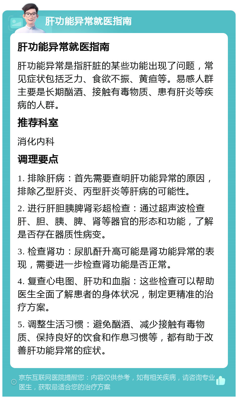 肝功能异常就医指南 肝功能异常就医指南 肝功能异常是指肝脏的某些功能出现了问题，常见症状包括乏力、食欲不振、黄疸等。易感人群主要是长期酗酒、接触有毒物质、患有肝炎等疾病的人群。 推荐科室 消化内科 调理要点 1. 排除肝病：首先需要查明肝功能异常的原因，排除乙型肝炎、丙型肝炎等肝病的可能性。 2. 进行肝胆胰脾肾彩超检查：通过超声波检查肝、胆、胰、脾、肾等器官的形态和功能，了解是否存在器质性病变。 3. 检查肾功：尿肌酐升高可能是肾功能异常的表现，需要进一步检查肾功能是否正常。 4. 复查心电图、肝功和血脂：这些检查可以帮助医生全面了解患者的身体状况，制定更精准的治疗方案。 5. 调整生活习惯：避免酗酒、减少接触有毒物质、保持良好的饮食和作息习惯等，都有助于改善肝功能异常的症状。