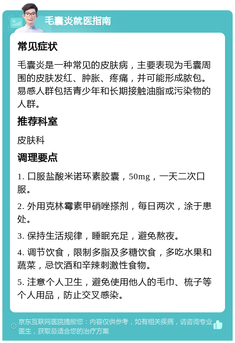 毛囊炎就医指南 常见症状 毛囊炎是一种常见的皮肤病，主要表现为毛囊周围的皮肤发红、肿胀、疼痛，并可能形成脓包。易感人群包括青少年和长期接触油脂或污染物的人群。 推荐科室 皮肤科 调理要点 1. 口服盐酸米诺环素胶囊，50mg，一天二次口服。 2. 外用克林霉素甲硝唑搽剂，每日两次，涂于患处。 3. 保持生活规律，睡眠充足，避免熬夜。 4. 调节饮食，限制多脂及多糖饮食，多吃水果和蔬菜，忌饮酒和辛辣刺激性食物。 5. 注意个人卫生，避免使用他人的毛巾、梳子等个人用品，防止交叉感染。