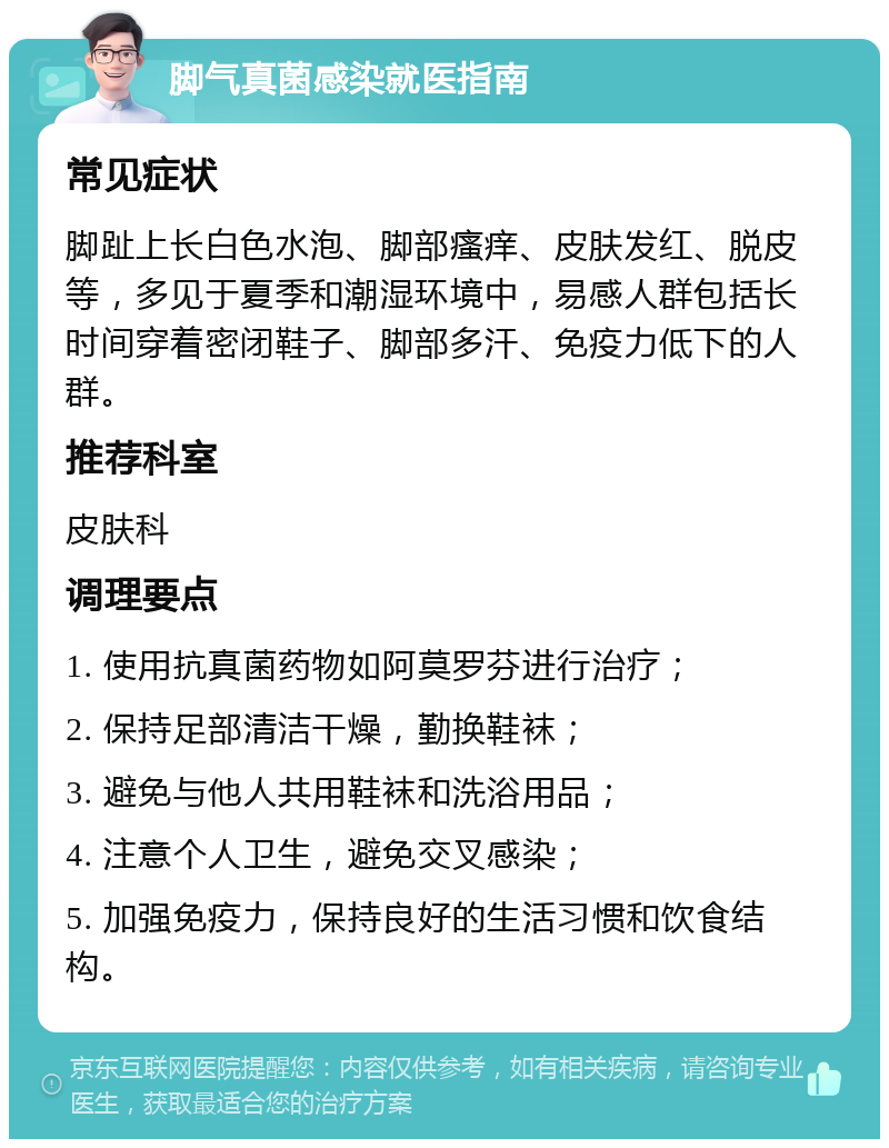 脚气真菌感染就医指南 常见症状 脚趾上长白色水泡、脚部瘙痒、皮肤发红、脱皮等，多见于夏季和潮湿环境中，易感人群包括长时间穿着密闭鞋子、脚部多汗、免疫力低下的人群。 推荐科室 皮肤科 调理要点 1. 使用抗真菌药物如阿莫罗芬进行治疗； 2. 保持足部清洁干燥，勤换鞋袜； 3. 避免与他人共用鞋袜和洗浴用品； 4. 注意个人卫生，避免交叉感染； 5. 加强免疫力，保持良好的生活习惯和饮食结构。