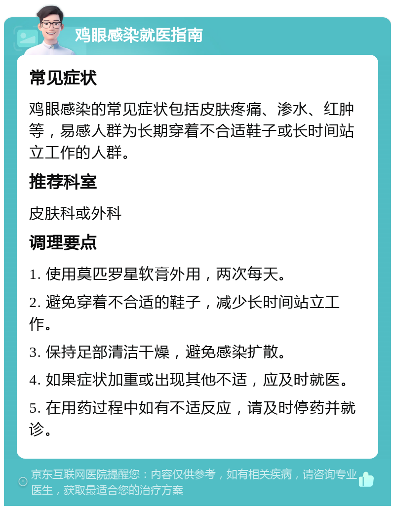 鸡眼感染就医指南 常见症状 鸡眼感染的常见症状包括皮肤疼痛、渗水、红肿等，易感人群为长期穿着不合适鞋子或长时间站立工作的人群。 推荐科室 皮肤科或外科 调理要点 1. 使用莫匹罗星软膏外用，两次每天。 2. 避免穿着不合适的鞋子，减少长时间站立工作。 3. 保持足部清洁干燥，避免感染扩散。 4. 如果症状加重或出现其他不适，应及时就医。 5. 在用药过程中如有不适反应，请及时停药并就诊。