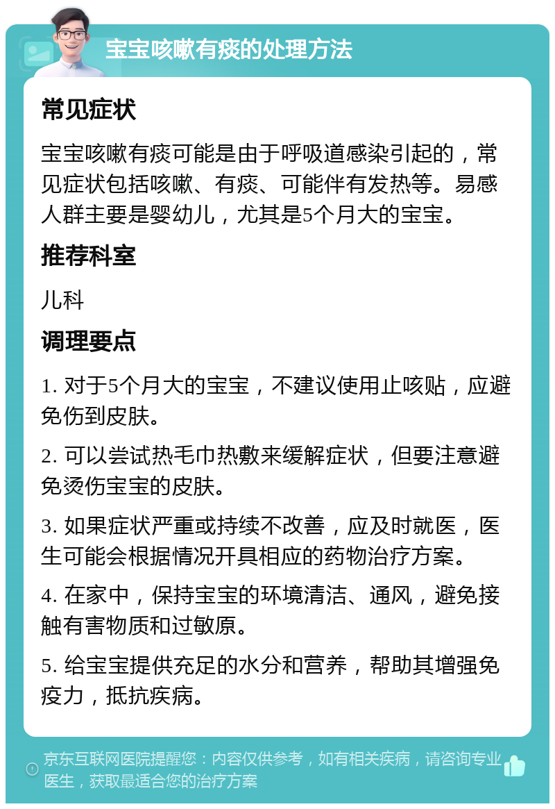 宝宝咳嗽有痰的处理方法 常见症状 宝宝咳嗽有痰可能是由于呼吸道感染引起的，常见症状包括咳嗽、有痰、可能伴有发热等。易感人群主要是婴幼儿，尤其是5个月大的宝宝。 推荐科室 儿科 调理要点 1. 对于5个月大的宝宝，不建议使用止咳贴，应避免伤到皮肤。 2. 可以尝试热毛巾热敷来缓解症状，但要注意避免烫伤宝宝的皮肤。 3. 如果症状严重或持续不改善，应及时就医，医生可能会根据情况开具相应的药物治疗方案。 4. 在家中，保持宝宝的环境清洁、通风，避免接触有害物质和过敏原。 5. 给宝宝提供充足的水分和营养，帮助其增强免疫力，抵抗疾病。