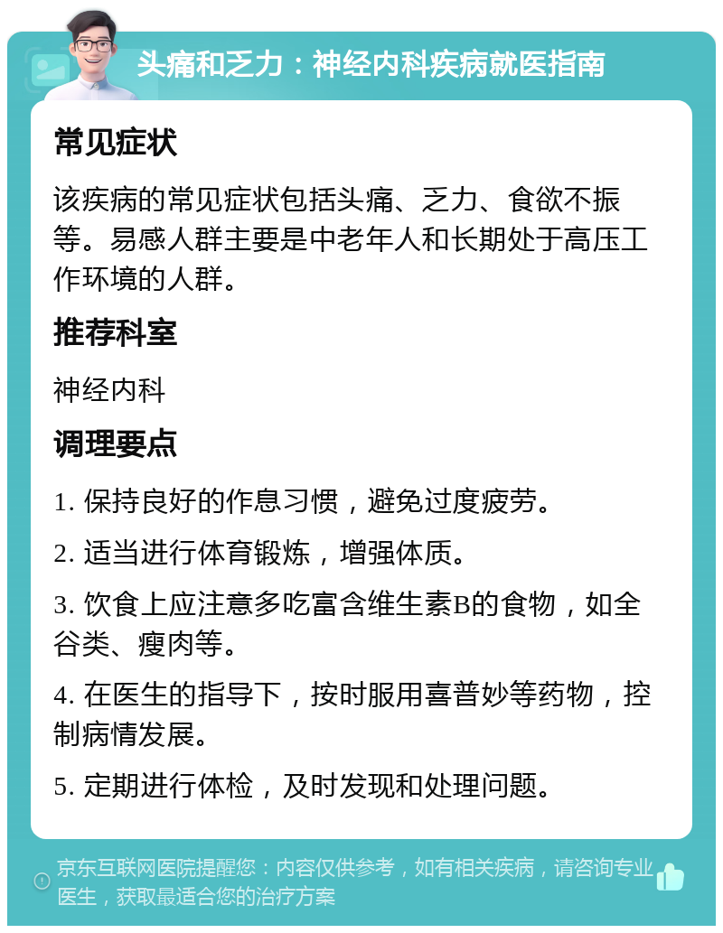 头痛和乏力：神经内科疾病就医指南 常见症状 该疾病的常见症状包括头痛、乏力、食欲不振等。易感人群主要是中老年人和长期处于高压工作环境的人群。 推荐科室 神经内科 调理要点 1. 保持良好的作息习惯，避免过度疲劳。 2. 适当进行体育锻炼，增强体质。 3. 饮食上应注意多吃富含维生素B的食物，如全谷类、瘦肉等。 4. 在医生的指导下，按时服用喜普妙等药物，控制病情发展。 5. 定期进行体检，及时发现和处理问题。