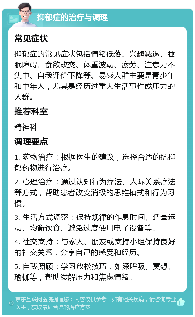 抑郁症的治疗与调理 常见症状 抑郁症的常见症状包括情绪低落、兴趣减退、睡眠障碍、食欲改变、体重波动、疲劳、注意力不集中、自我评价下降等。易感人群主要是青少年和中年人，尤其是经历过重大生活事件或压力的人群。 推荐科室 精神科 调理要点 1. 药物治疗：根据医生的建议，选择合适的抗抑郁药物进行治疗。 2. 心理治疗：通过认知行为疗法、人际关系疗法等方式，帮助患者改变消极的思维模式和行为习惯。 3. 生活方式调整：保持规律的作息时间、适量运动、均衡饮食、避免过度使用电子设备等。 4. 社交支持：与家人、朋友或支持小组保持良好的社交关系，分享自己的感受和经历。 5. 自我照顾：学习放松技巧，如深呼吸、冥想、瑜伽等，帮助缓解压力和焦虑情绪。