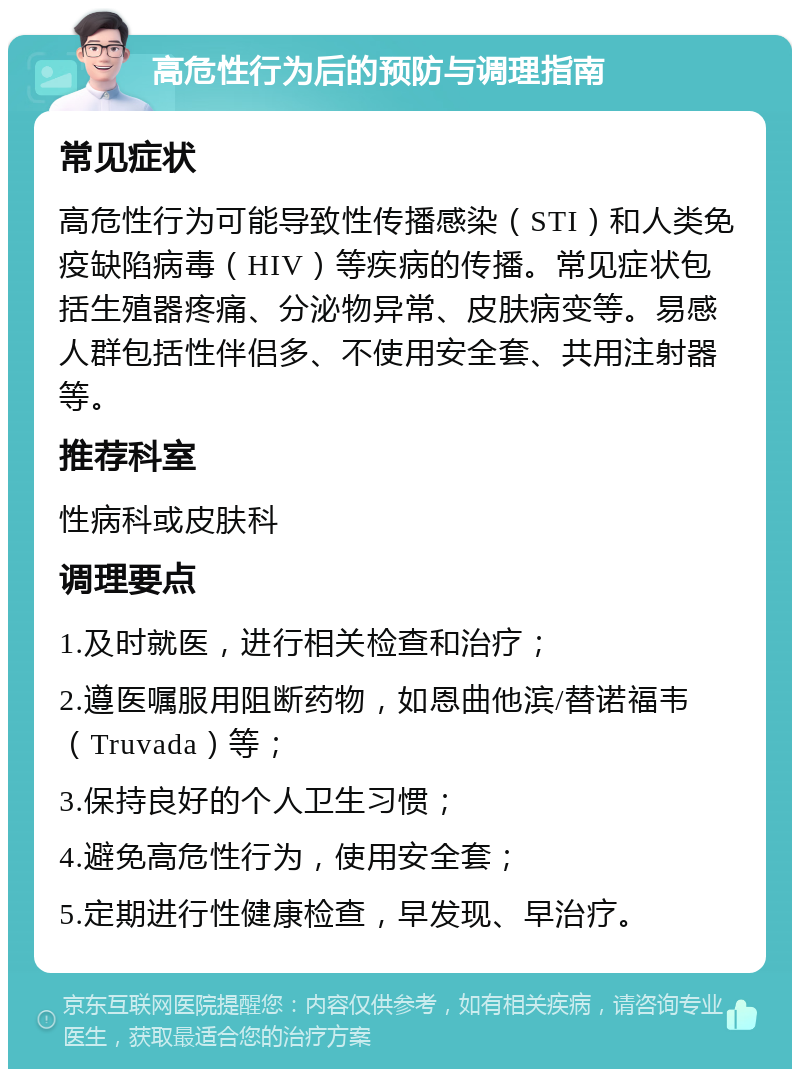 高危性行为后的预防与调理指南 常见症状 高危性行为可能导致性传播感染（STI）和人类免疫缺陷病毒（HIV）等疾病的传播。常见症状包括生殖器疼痛、分泌物异常、皮肤病变等。易感人群包括性伴侣多、不使用安全套、共用注射器等。 推荐科室 性病科或皮肤科 调理要点 1.及时就医，进行相关检查和治疗； 2.遵医嘱服用阻断药物，如恩曲他滨/替诺福韦（Truvada）等； 3.保持良好的个人卫生习惯； 4.避免高危性行为，使用安全套； 5.定期进行性健康检查，早发现、早治疗。