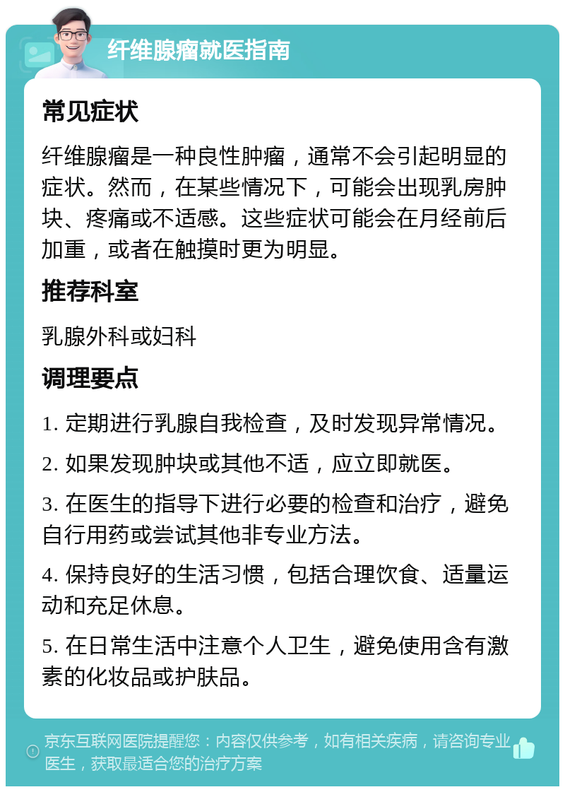 纤维腺瘤就医指南 常见症状 纤维腺瘤是一种良性肿瘤，通常不会引起明显的症状。然而，在某些情况下，可能会出现乳房肿块、疼痛或不适感。这些症状可能会在月经前后加重，或者在触摸时更为明显。 推荐科室 乳腺外科或妇科 调理要点 1. 定期进行乳腺自我检查，及时发现异常情况。 2. 如果发现肿块或其他不适，应立即就医。 3. 在医生的指导下进行必要的检查和治疗，避免自行用药或尝试其他非专业方法。 4. 保持良好的生活习惯，包括合理饮食、适量运动和充足休息。 5. 在日常生活中注意个人卫生，避免使用含有激素的化妆品或护肤品。