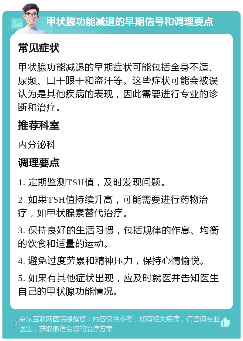 甲状腺功能减退的早期信号和调理要点 常见症状 甲状腺功能减退的早期症状可能包括全身不适、尿频、口干眼干和盗汗等。这些症状可能会被误认为是其他疾病的表现，因此需要进行专业的诊断和治疗。 推荐科室 内分泌科 调理要点 1. 定期监测TSH值，及时发现问题。 2. 如果TSH值持续升高，可能需要进行药物治疗，如甲状腺素替代治疗。 3. 保持良好的生活习惯，包括规律的作息、均衡的饮食和适量的运动。 4. 避免过度劳累和精神压力，保持心情愉悦。 5. 如果有其他症状出现，应及时就医并告知医生自己的甲状腺功能情况。