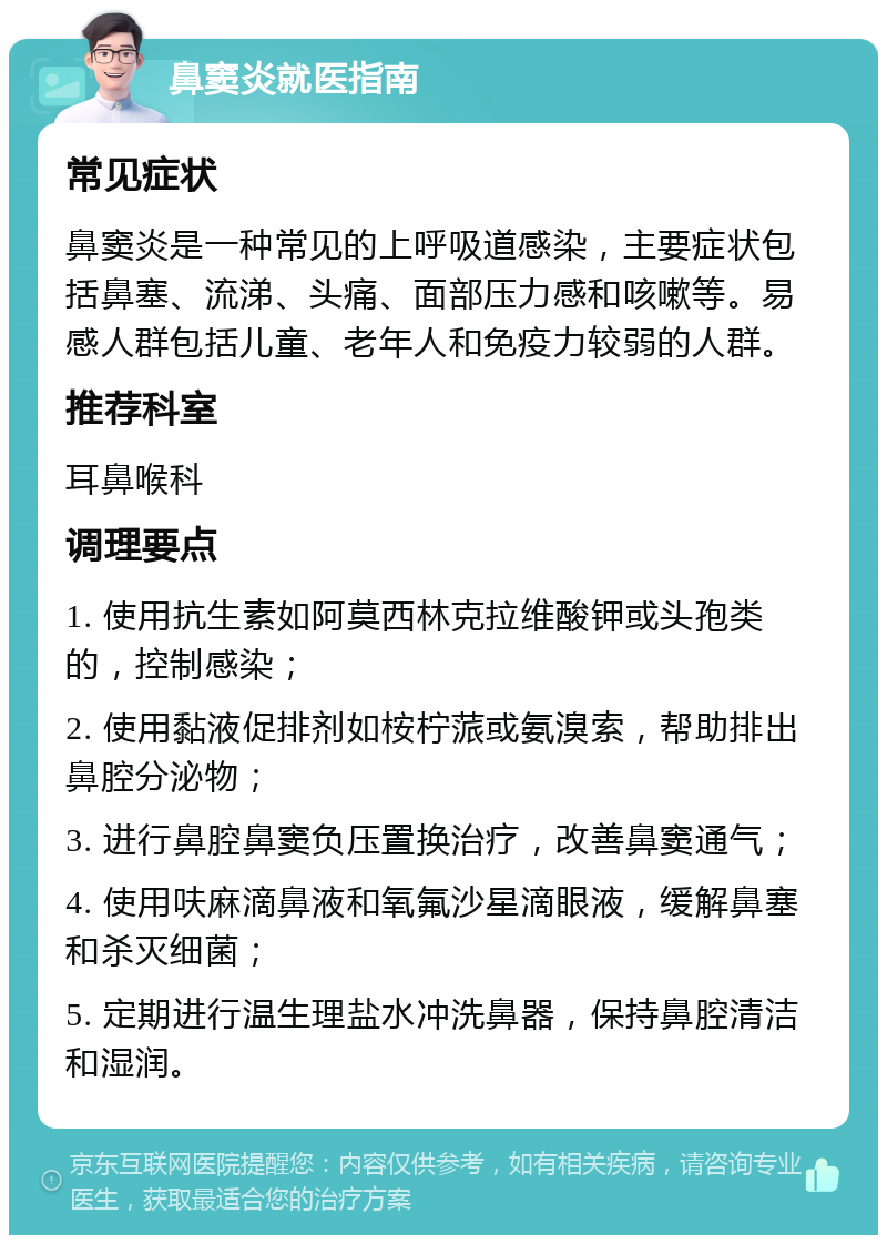 鼻窦炎就医指南 常见症状 鼻窦炎是一种常见的上呼吸道感染，主要症状包括鼻塞、流涕、头痛、面部压力感和咳嗽等。易感人群包括儿童、老年人和免疫力较弱的人群。 推荐科室 耳鼻喉科 调理要点 1. 使用抗生素如阿莫西林克拉维酸钾或头孢类的，控制感染； 2. 使用黏液促排剂如桉柠蒎或氨溴索，帮助排出鼻腔分泌物； 3. 进行鼻腔鼻窦负压置换治疗，改善鼻窦通气； 4. 使用呋麻滴鼻液和氧氟沙星滴眼液，缓解鼻塞和杀灭细菌； 5. 定期进行温生理盐水冲洗鼻器，保持鼻腔清洁和湿润。