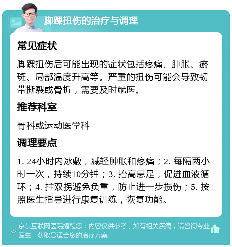 脚踝扭伤的治疗与调理 常见症状 脚踝扭伤后可能出现的症状包括疼痛、肿胀、瘀斑、局部温度升高等。严重的扭伤可能会导致韧带撕裂或骨折，需要及时就医。 推荐科室 骨科或运动医学科 调理要点 1. 24小时内冰敷，减轻肿胀和疼痛；2. 每隔两小时一次，持续10分钟；3. 抬高患足，促进血液循环；4. 拄双拐避免负重，防止进一步损伤；5. 按照医生指导进行康复训练，恢复功能。