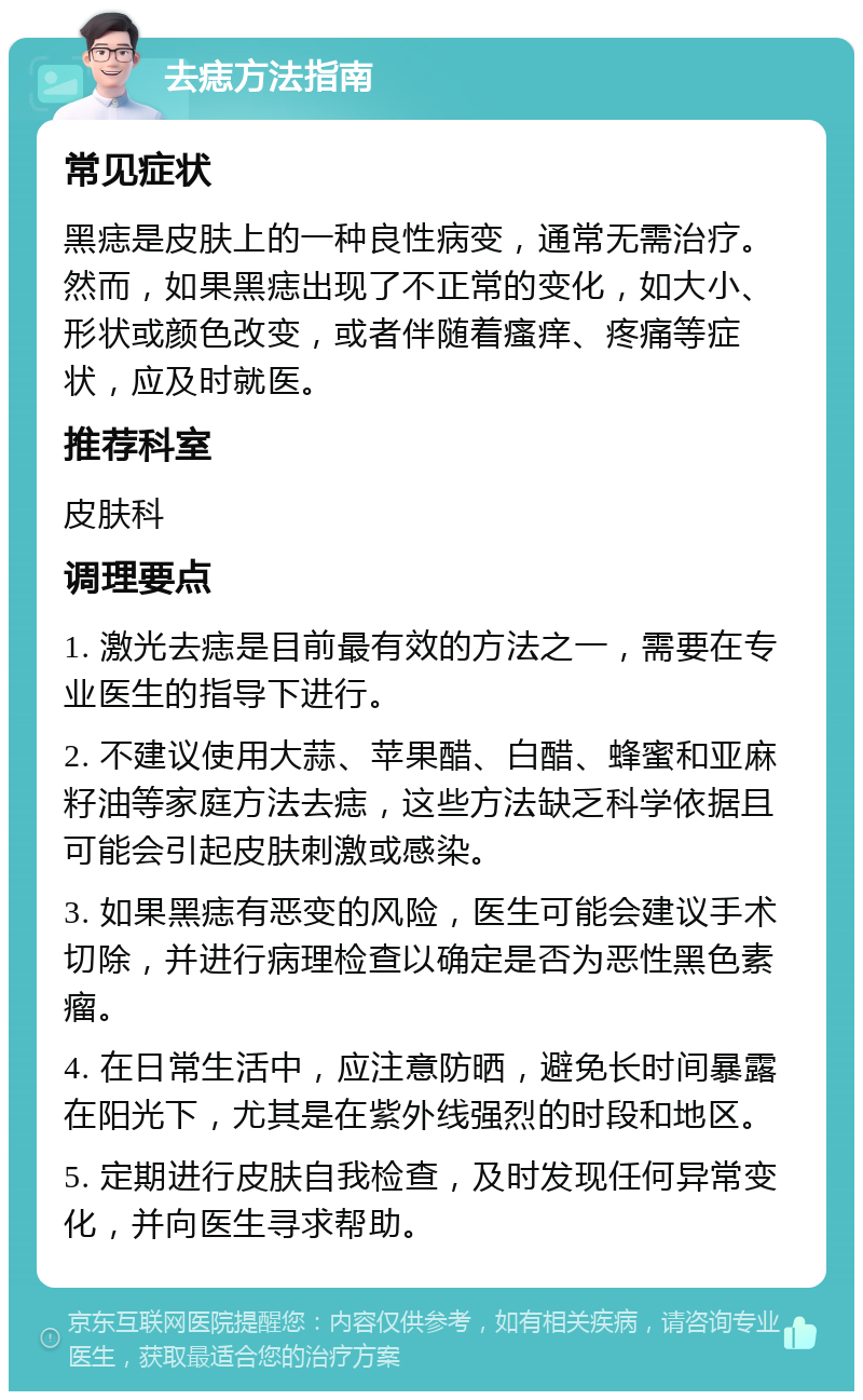 去痣方法指南 常见症状 黑痣是皮肤上的一种良性病变，通常无需治疗。然而，如果黑痣出现了不正常的变化，如大小、形状或颜色改变，或者伴随着瘙痒、疼痛等症状，应及时就医。 推荐科室 皮肤科 调理要点 1. 激光去痣是目前最有效的方法之一，需要在专业医生的指导下进行。 2. 不建议使用大蒜、苹果醋、白醋、蜂蜜和亚麻籽油等家庭方法去痣，这些方法缺乏科学依据且可能会引起皮肤刺激或感染。 3. 如果黑痣有恶变的风险，医生可能会建议手术切除，并进行病理检查以确定是否为恶性黑色素瘤。 4. 在日常生活中，应注意防晒，避免长时间暴露在阳光下，尤其是在紫外线强烈的时段和地区。 5. 定期进行皮肤自我检查，及时发现任何异常变化，并向医生寻求帮助。