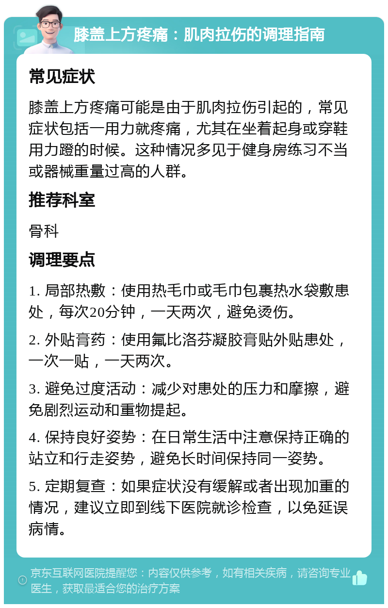 膝盖上方疼痛：肌肉拉伤的调理指南 常见症状 膝盖上方疼痛可能是由于肌肉拉伤引起的，常见症状包括一用力就疼痛，尤其在坐着起身或穿鞋用力蹬的时候。这种情况多见于健身房练习不当或器械重量过高的人群。 推荐科室 骨科 调理要点 1. 局部热敷：使用热毛巾或毛巾包裹热水袋敷患处，每次20分钟，一天两次，避免烫伤。 2. 外贴膏药：使用氟比洛芬凝胶膏贴外贴患处，一次一贴，一天两次。 3. 避免过度活动：减少对患处的压力和摩擦，避免剧烈运动和重物提起。 4. 保持良好姿势：在日常生活中注意保持正确的站立和行走姿势，避免长时间保持同一姿势。 5. 定期复查：如果症状没有缓解或者出现加重的情况，建议立即到线下医院就诊检查，以免延误病情。