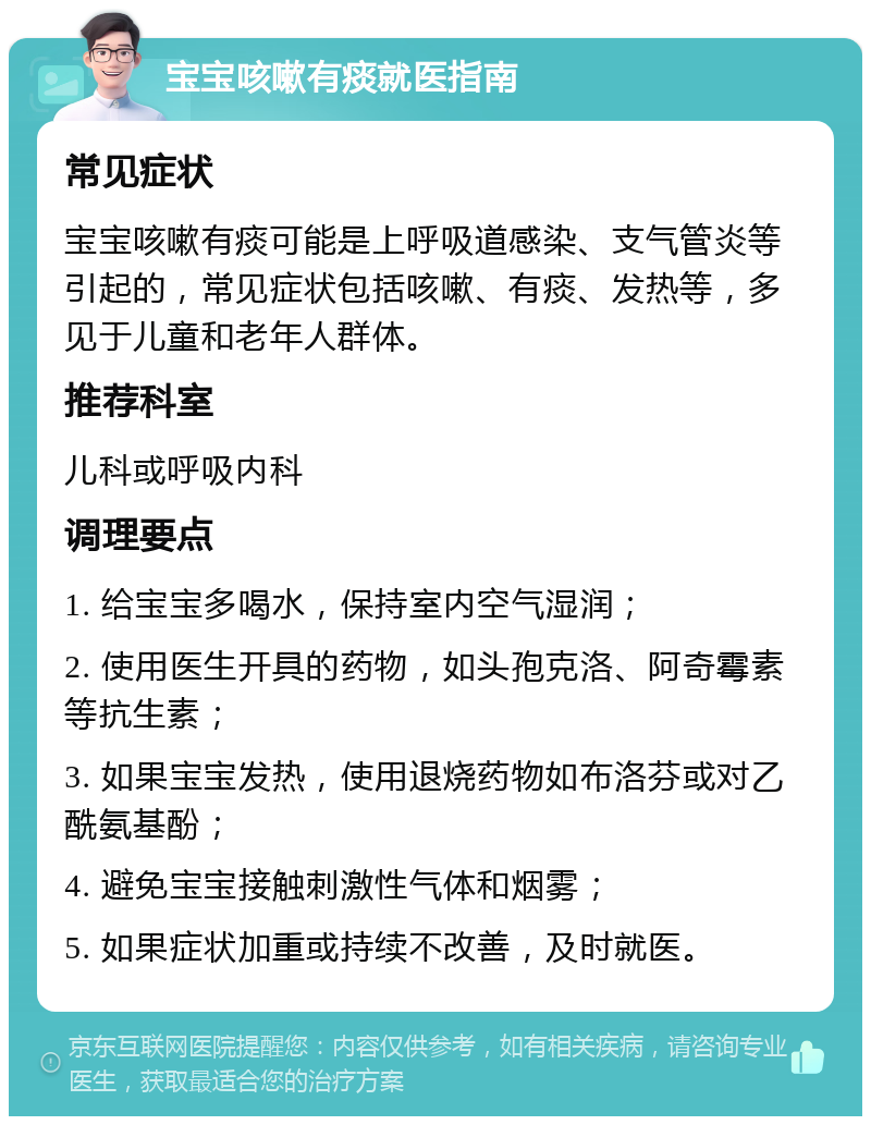 宝宝咳嗽有痰就医指南 常见症状 宝宝咳嗽有痰可能是上呼吸道感染、支气管炎等引起的，常见症状包括咳嗽、有痰、发热等，多见于儿童和老年人群体。 推荐科室 儿科或呼吸内科 调理要点 1. 给宝宝多喝水，保持室内空气湿润； 2. 使用医生开具的药物，如头孢克洛、阿奇霉素等抗生素； 3. 如果宝宝发热，使用退烧药物如布洛芬或对乙酰氨基酚； 4. 避免宝宝接触刺激性气体和烟雾； 5. 如果症状加重或持续不改善，及时就医。