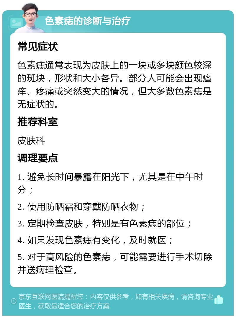 色素痣的诊断与治疗 常见症状 色素痣通常表现为皮肤上的一块或多块颜色较深的斑块，形状和大小各异。部分人可能会出现瘙痒、疼痛或突然变大的情况，但大多数色素痣是无症状的。 推荐科室 皮肤科 调理要点 1. 避免长时间暴露在阳光下，尤其是在中午时分； 2. 使用防晒霜和穿戴防晒衣物； 3. 定期检查皮肤，特别是有色素痣的部位； 4. 如果发现色素痣有变化，及时就医； 5. 对于高风险的色素痣，可能需要进行手术切除并送病理检查。