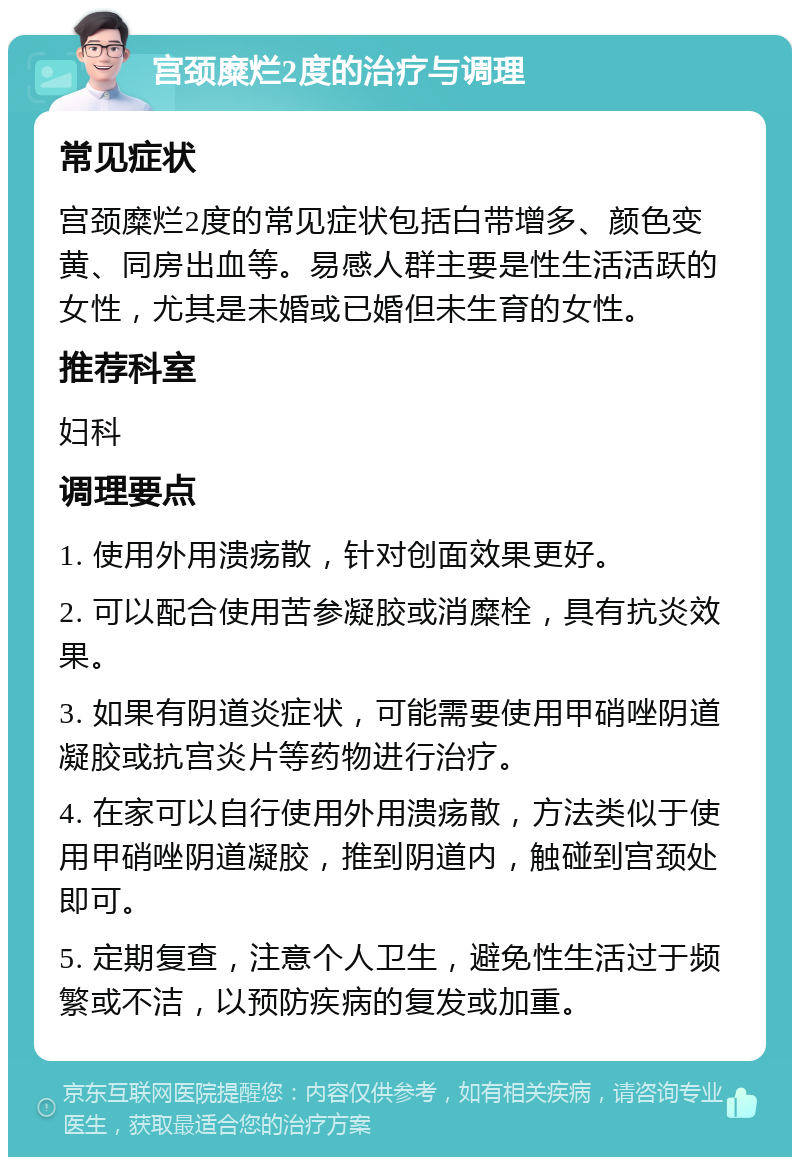 宫颈糜烂2度的治疗与调理 常见症状 宫颈糜烂2度的常见症状包括白带增多、颜色变黄、同房出血等。易感人群主要是性生活活跃的女性，尤其是未婚或已婚但未生育的女性。 推荐科室 妇科 调理要点 1. 使用外用溃疡散，针对创面效果更好。 2. 可以配合使用苦参凝胶或消糜栓，具有抗炎效果。 3. 如果有阴道炎症状，可能需要使用甲硝唑阴道凝胶或抗宫炎片等药物进行治疗。 4. 在家可以自行使用外用溃疡散，方法类似于使用甲硝唑阴道凝胶，推到阴道内，触碰到宫颈处即可。 5. 定期复查，注意个人卫生，避免性生活过于频繁或不洁，以预防疾病的复发或加重。