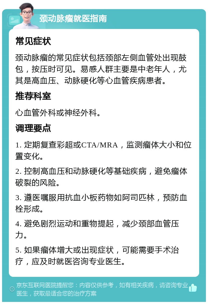 颈动脉瘤就医指南 常见症状 颈动脉瘤的常见症状包括颈部左侧血管处出现鼓包，按压时可见。易感人群主要是中老年人，尤其是高血压、动脉硬化等心血管疾病患者。 推荐科室 心血管外科或神经外科。 调理要点 1. 定期复查彩超或CTA/MRA，监测瘤体大小和位置变化。 2. 控制高血压和动脉硬化等基础疾病，避免瘤体破裂的风险。 3. 遵医嘱服用抗血小板药物如阿司匹林，预防血栓形成。 4. 避免剧烈运动和重物提起，减少颈部血管压力。 5. 如果瘤体增大或出现症状，可能需要手术治疗，应及时就医咨询专业医生。