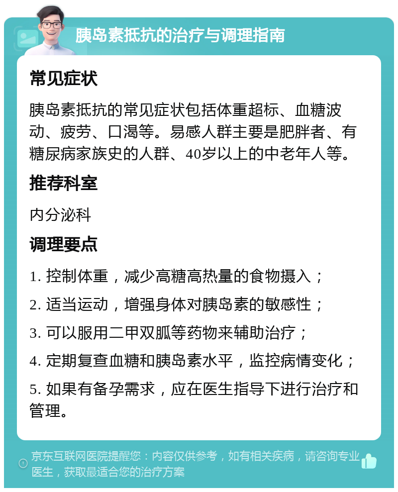 胰岛素抵抗的治疗与调理指南 常见症状 胰岛素抵抗的常见症状包括体重超标、血糖波动、疲劳、口渴等。易感人群主要是肥胖者、有糖尿病家族史的人群、40岁以上的中老年人等。 推荐科室 内分泌科 调理要点 1. 控制体重，减少高糖高热量的食物摄入； 2. 适当运动，增强身体对胰岛素的敏感性； 3. 可以服用二甲双胍等药物来辅助治疗； 4. 定期复查血糖和胰岛素水平，监控病情变化； 5. 如果有备孕需求，应在医生指导下进行治疗和管理。