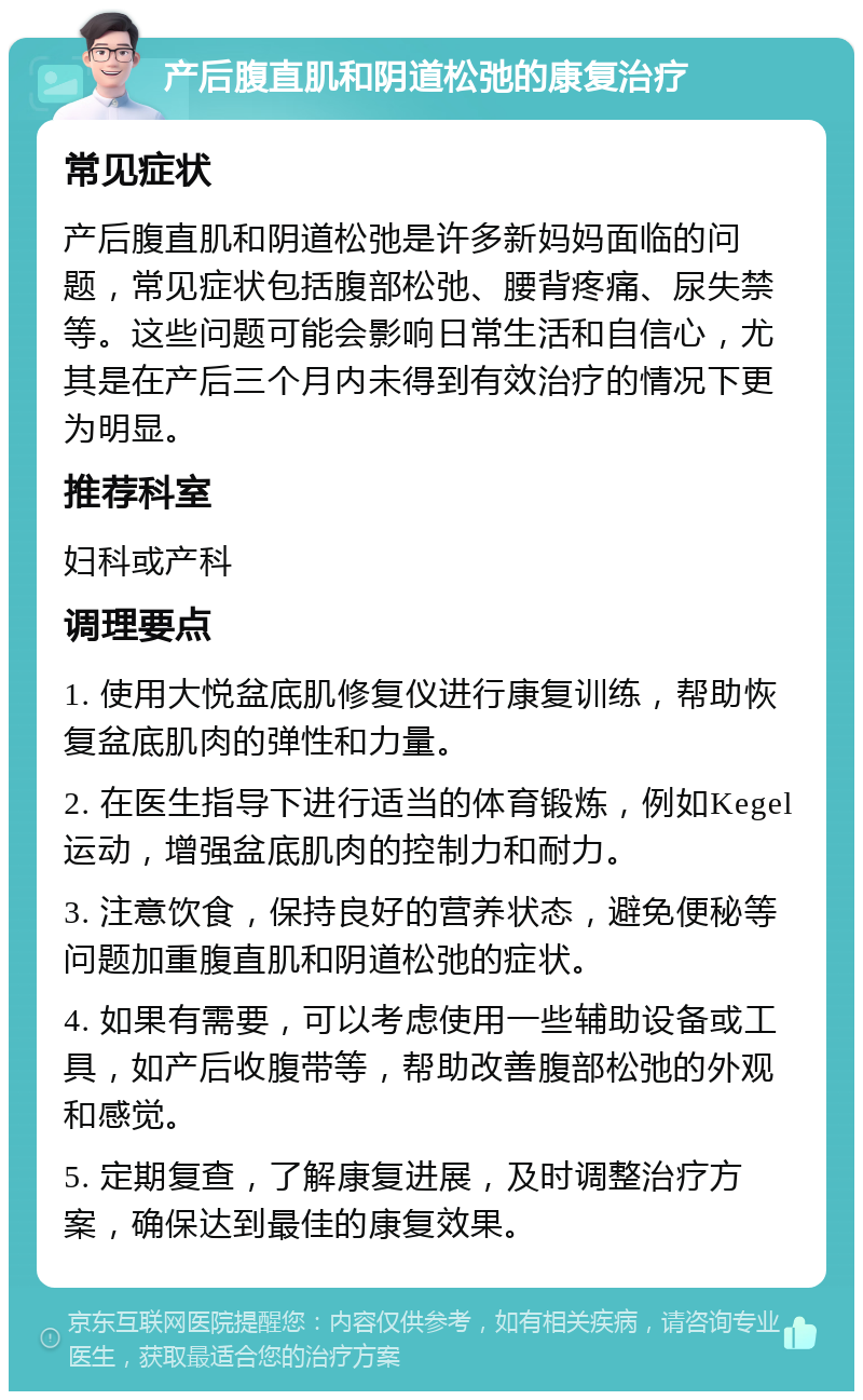 产后腹直肌和阴道松弛的康复治疗 常见症状 产后腹直肌和阴道松弛是许多新妈妈面临的问题，常见症状包括腹部松弛、腰背疼痛、尿失禁等。这些问题可能会影响日常生活和自信心，尤其是在产后三个月内未得到有效治疗的情况下更为明显。 推荐科室 妇科或产科 调理要点 1. 使用大悦盆底肌修复仪进行康复训练，帮助恢复盆底肌肉的弹性和力量。 2. 在医生指导下进行适当的体育锻炼，例如Kegel运动，增强盆底肌肉的控制力和耐力。 3. 注意饮食，保持良好的营养状态，避免便秘等问题加重腹直肌和阴道松弛的症状。 4. 如果有需要，可以考虑使用一些辅助设备或工具，如产后收腹带等，帮助改善腹部松弛的外观和感觉。 5. 定期复查，了解康复进展，及时调整治疗方案，确保达到最佳的康复效果。