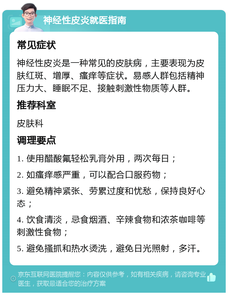 神经性皮炎就医指南 常见症状 神经性皮炎是一种常见的皮肤病，主要表现为皮肤红斑、增厚、瘙痒等症状。易感人群包括精神压力大、睡眠不足、接触刺激性物质等人群。 推荐科室 皮肤科 调理要点 1. 使用醋酸氟轻松乳膏外用，两次每日； 2. 如瘙痒感严重，可以配合口服药物； 3. 避免精神紧张、劳累过度和忧愁，保持良好心态； 4. 饮食清淡，忌食烟酒、辛辣食物和浓茶咖啡等刺激性食物； 5. 避免搔抓和热水烫洗，避免日光照射，多汗。